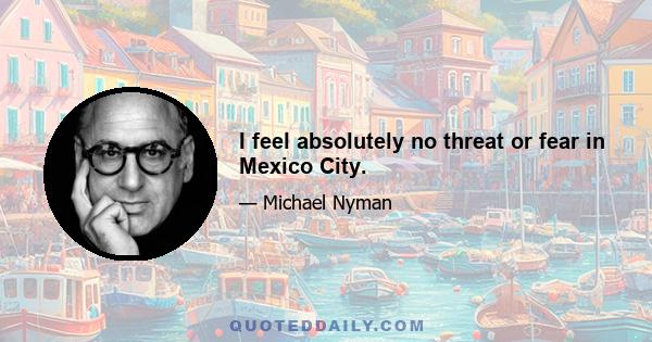 I feel absolutely no threat or fear in Mexico City.