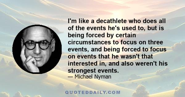 I'm like a decathlete who does all of the events he's used to, but is being forced by certain circumstances to focus on three events, and being forced to focus on events that he wasn't that interested in, and also