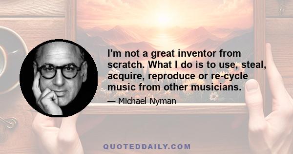 I'm not a great inventor from scratch. What I do is to use, steal, acquire, reproduce or re-cycle music from other musicians.