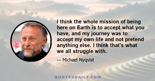 I think the whole mission of being here on Earth is to accept what you have, and my journey was to accept my own life and not pretend anything else. I think that's what we all struggle with.