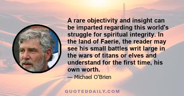 A rare objectivity and insight can be imparted regarding this world's struggle for spiritual integrity. In the land of Faerie, the reader may see his small battles writ large in the wars of titans or elves and