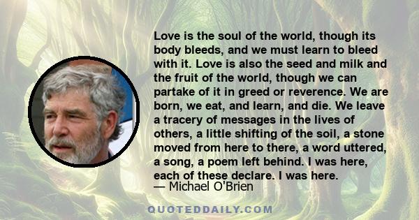 Love is the soul of the world, though its body bleeds, and we must learn to bleed with it. Love is also the seed and milk and the fruit of the world, though we can partake of it in greed or reverence. We are born, we