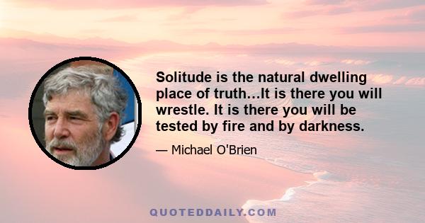 Solitude is the natural dwelling place of truth…It is there you will wrestle. It is there you will be tested by fire and by darkness.