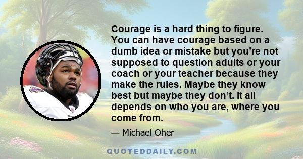 Courage is a hard thing to figure. You can have courage based on a dumb idea or mistake but you’re not supposed to question adults or your coach or your teacher because they make the rules. Maybe they know best but