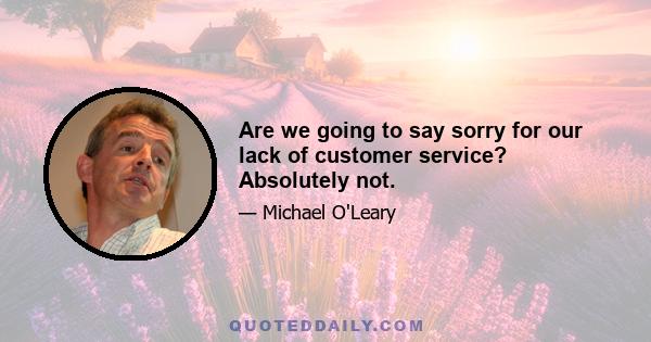 Are we going to say sorry for our lack of customer service? Absolutely not.