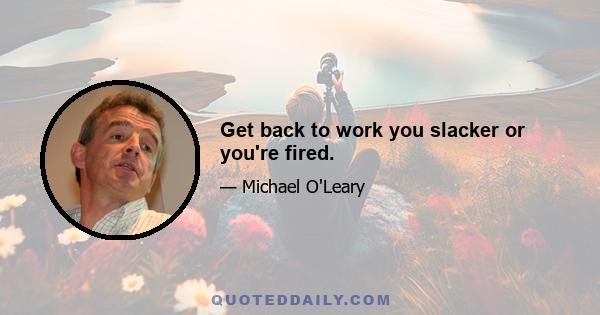 Get back to work you slacker or you're fired.