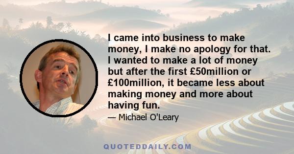 I came into business to make money, I make no apology for that. I wanted to make a lot of money but after the first £50million or £100million, it became less about making money and more about having fun.