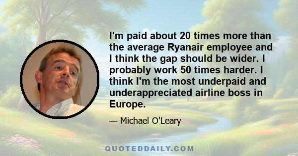 I'm paid about 20 times more than the average Ryanair employee and I think the gap should be wider. I probably work 50 times harder. I think I'm the most underpaid and underappreciated airline boss in Europe.