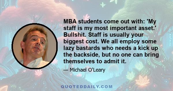 MBA students come out with: 'My staff is my most important asset.' Bullshit. Staff is usually your biggest cost. We all employ some lazy bastards who needs a kick up the backside, but no one can bring themselves to