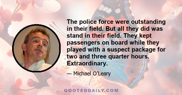 The police force were outstanding in their field. But all they did was stand in their field. They kept passengers on board while they played with a suspect package for two and three quarter hours. Extraordinary.