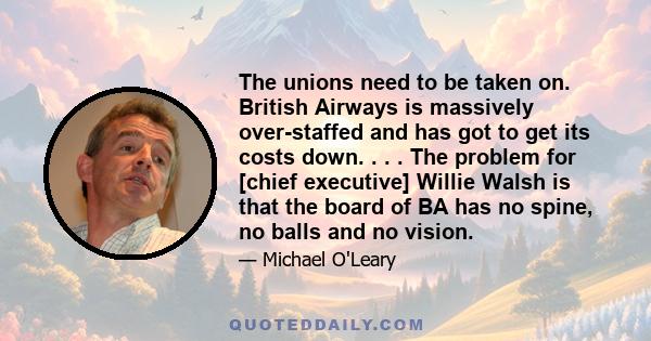 The unions need to be taken on. British Airways is massively over-staffed and has got to get its costs down. . . . The problem for [chief executive] Willie Walsh is that the board of BA has no spine, no balls and no