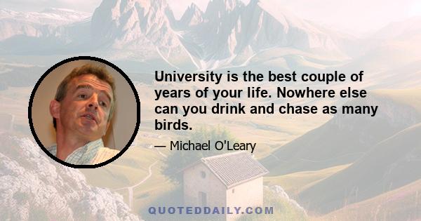 University is the best couple of years of your life. Nowhere else can you drink and chase as many birds.