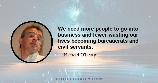 We need more people to go into business and fewer wasting our lives becoming bureaucrats and civil servants.