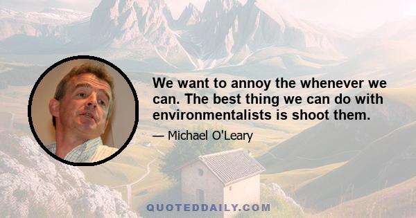 We want to annoy the whenever we can. The best thing we can do with environmentalists is shoot them.