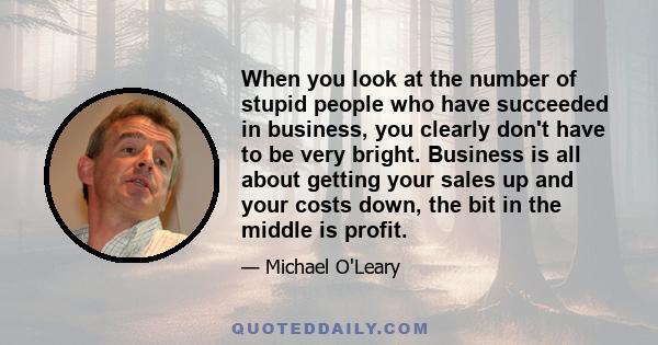 When you look at the number of stupid people who have succeeded in business, you clearly don't have to be very bright. Business is all about getting your sales up and your costs down, the bit in the middle is profit.