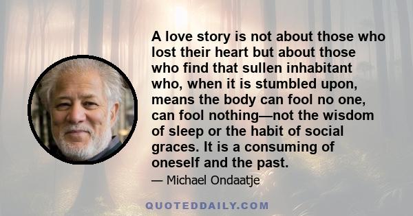 A love story is not about those who lost their heart but about those who find that sullen inhabitant who, when it is stumbled upon, means the body can fool no one, can fool nothing—not the wisdom of sleep or the habit