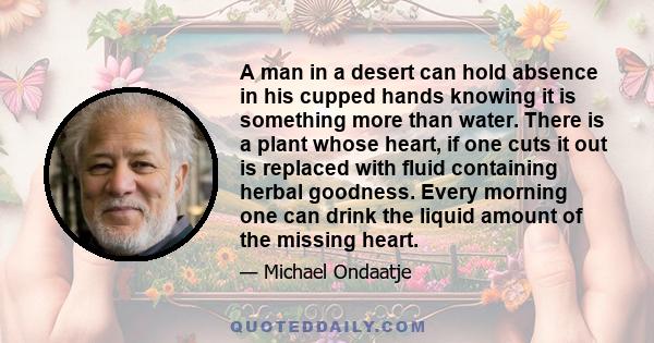 A man in a desert can hold absence in his cupped hands knowing it is something more than water. There is a plant whose heart, if one cuts it out is replaced with fluid containing herbal goodness. Every morning one can