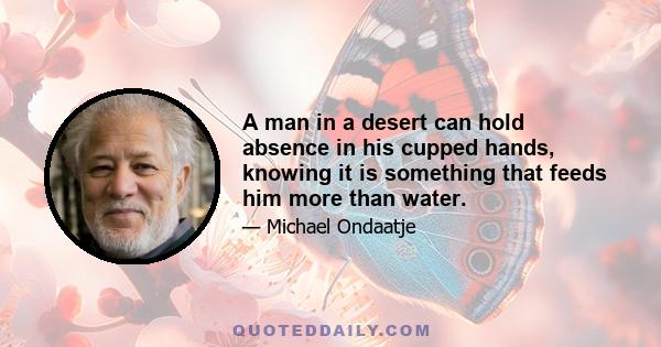 A man in a desert can hold absence in his cupped hands, knowing it is something that feeds him more than water.