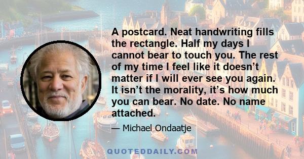 A postcard. Neat handwriting fills the rectangle. Half my days I cannot bear to touch you. The rest of my time I feel like it doesn’t matter if I will ever see you again. It isn’t the morality, it’s how much you can