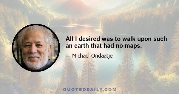 All I desired was to walk upon such an earth that had no maps.