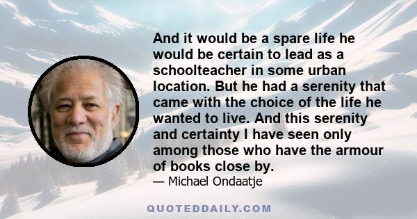 And it would be a spare life he would be certain to lead as a schoolteacher in some urban location. But he had a serenity that came with the choice of the life he wanted to live. And this serenity and certainty I have