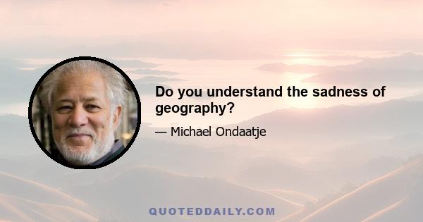 Do you understand the sadness of geography?