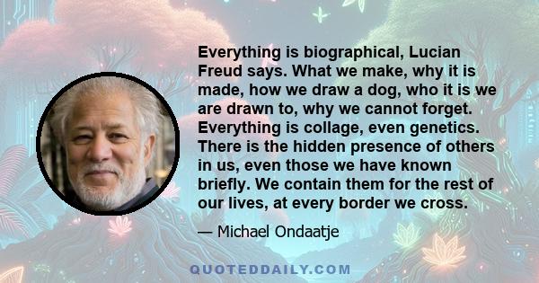 Everything is biographical, Lucian Freud says. What we make, why it is made, how we draw a dog, who it is we are drawn to, why we cannot forget. Everything is collage, even genetics. There is the hidden presence of