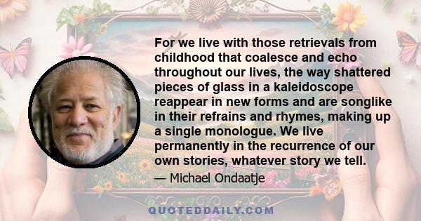 For we live with those retrievals from childhood that coalesce and echo throughout our lives, the way shattered pieces of glass in a kaleidoscope reappear in new forms and are songlike in their refrains and rhymes,