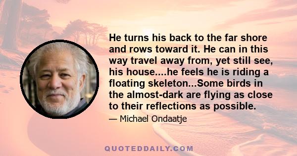 He turns his back to the far shore and rows toward it. He can in this way travel away from, yet still see, his house....he feels he is riding a floating skeleton...Some birds in the almost-dark are flying as close to