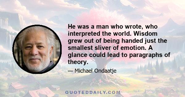 He was a man who wrote, who interpreted the world. Wisdom grew out of being handed just the smallest sliver of emotion. A glance could lead to paragraphs of theory.