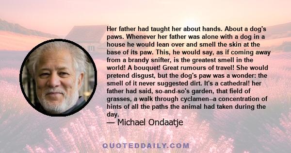 Her father had taught her about hands. About a dog's paws. Whenever her father was alone with a dog in a house he would lean over and smell the skin at the base of its paw. This, he would say, as if coming away from a