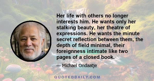 Her life with others no longer interests him. He wants only her stalking beauty, her theatre of expressions. He wants the minute secret reflection between them, the depth of field minimal, their foreignness intimate