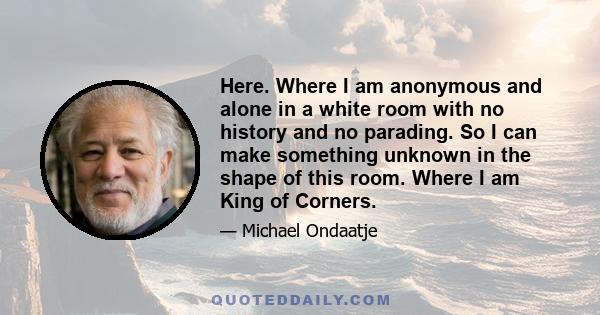 Here. Where I am anonymous and alone in a white room with no history and no parading. So I can make something unknown in the shape of this room. Where I am King of Corners.