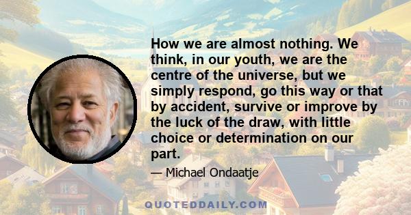 How we are almost nothing. We think, in our youth, we are the centre of the universe, but we simply respond, go this way or that by accident, survive or improve by the luck of the draw, with little choice or