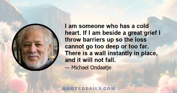 I am someone who has a cold heart. If I am beside a great grief I throw barriers up so the loss cannot go too deep or too far. There is a wall instantly in place, and it will not fall.