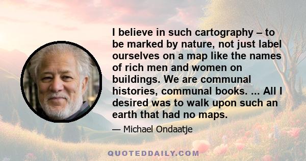 I believe in such cartography – to be marked by nature, not just label ourselves on a map like the names of rich men and women on buildings. We are communal histories, communal books. ... All I desired was to walk upon