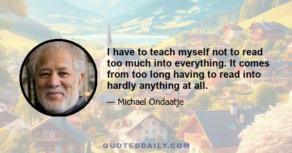 I have to teach myself not to read too much into everything. It comes from too long having to read into hardly anything at all.