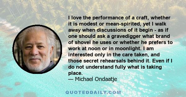 I love the performance of a craft, whether it is modest or mean-spirited, yet I walk away when discussions of it begin - as if one should ask a gravedigger what brand of shovel he uses or whether he prefers to work at