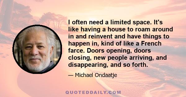 I often need a limited space. It's like having a house to roam around in and reinvent and have things to happen in, kind of like a French farce. Doors opening, doors closing, new people arriving, and disappearing, and