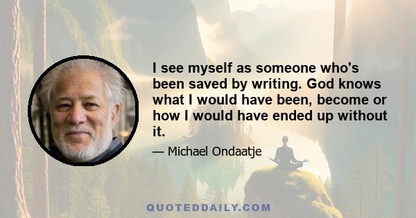 I see myself as someone who's been saved by writing. God knows what I would have been, become or how I would have ended up without it.