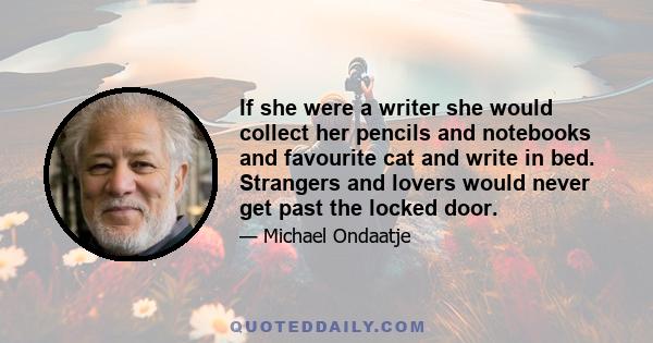 If she were a writer she would collect her pencils and notebooks and favourite cat and write in bed. Strangers and lovers would never get past the locked door.