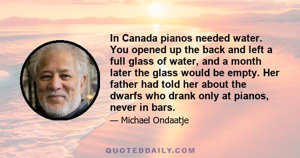 In Canada pianos needed water. You opened up the back and left a full glass of water, and a month later the glass would be empty. Her father had told her about the dwarfs who drank only at pianos, never in bars.