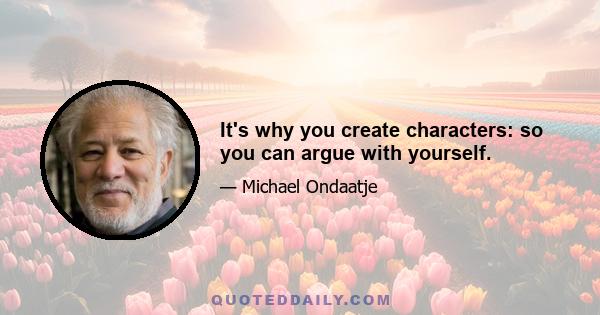 It's why you create characters: so you can argue with yourself.