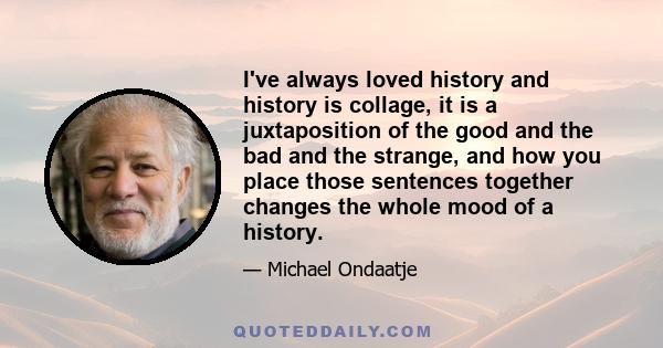 I've always loved history and history is collage, it is a juxtaposition of the good and the bad and the strange, and how you place those sentences together changes the whole mood of a history.