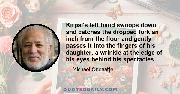 Kirpal's left hand swoops down and catches the dropped fork an inch from the floor and gently passes it into the fingers of his daughter, a wrinkle at the edge of his eyes behind his spectacles.