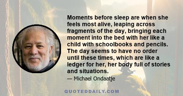 Moments before sleep are when she feels most alive, leaping across fragments of the day, bringing each moment into the bed with her like a child with schoolbooks and pencils. The day seems to have no order until these