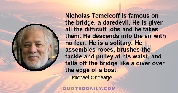 Nicholas Temelcoff is famous on the bridge, a daredevil. He is given all the difficult jobs and he takes them. He descends into the air with no fear. He is a solitary. He assembles ropes, brushes the tackle and pulley