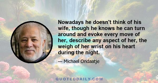 Nowadays he doesn't think of his wife, though he knows he can turn around and evoke every move of her, describe any aspect of her, the weigh of her wrist on his heart during the night.