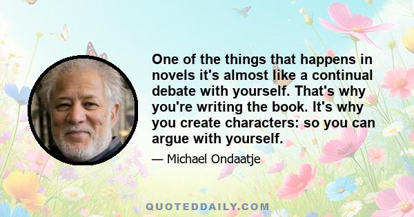 One of the things that happens in novels it's almost like a continual debate with yourself. That's why you're writing the book. It's why you create characters: so you can argue with yourself.