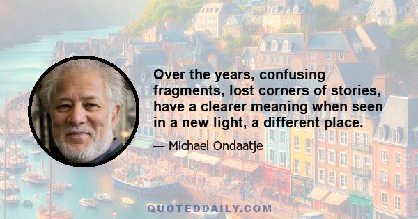 Over the years, confusing fragments, lost corners of stories, have a clearer meaning when seen in a new light, a different place.